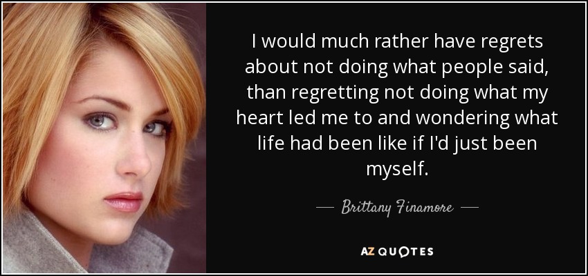 I would much rather have regrets about not doing what people said, than regretting not doing what my heart led me to and wondering what life had been like if I'd just been myself. - Brittany Finamore