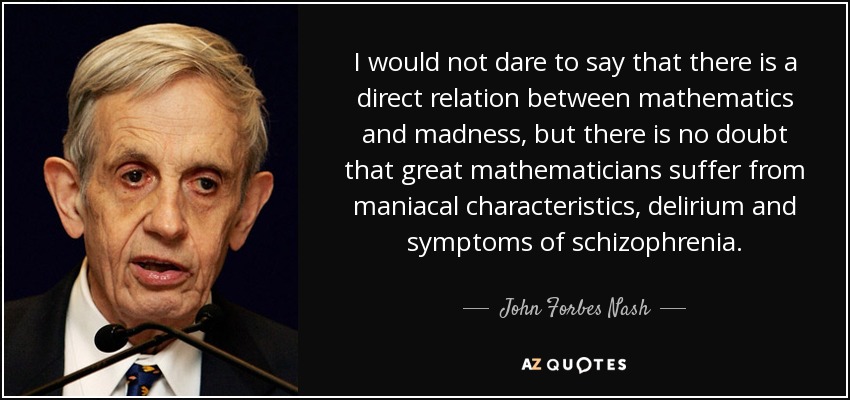 I would not dare to say that there is a direct relation between mathematics and madness, but there is no doubt that great mathematicians suffer from maniacal characteristics, delirium and symptoms of schizophrenia. - John Forbes Nash