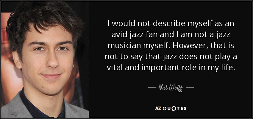 Yo no me describiría como un ávido fanático del jazz y yo no soy un músico de jazz a mí mismo. Sin embargo, eso no quiere decir que el jazz no juega un papel vital e importante en mi vida. - Nat Wolff