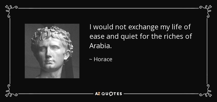 I would not exchange my life of ease and quiet for the riches of Arabia. - Horace