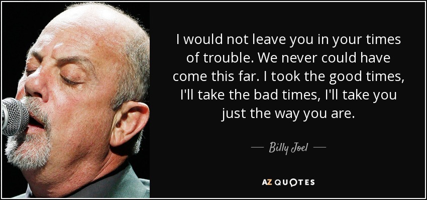 I would not leave you in your times of trouble. We never could have come this far. I took the good times, I'll take the bad times, I'll take you just the way you are. - Billy Joel