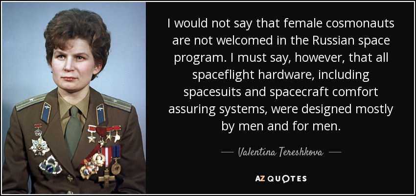 I would not say that female cosmonauts are not welcomed in the Russian space program. I must say, however, that all spaceflight hardware, including spacesuits and spacecraft comfort assuring systems, were designed mostly by men and for men. - Valentina Tereshkova