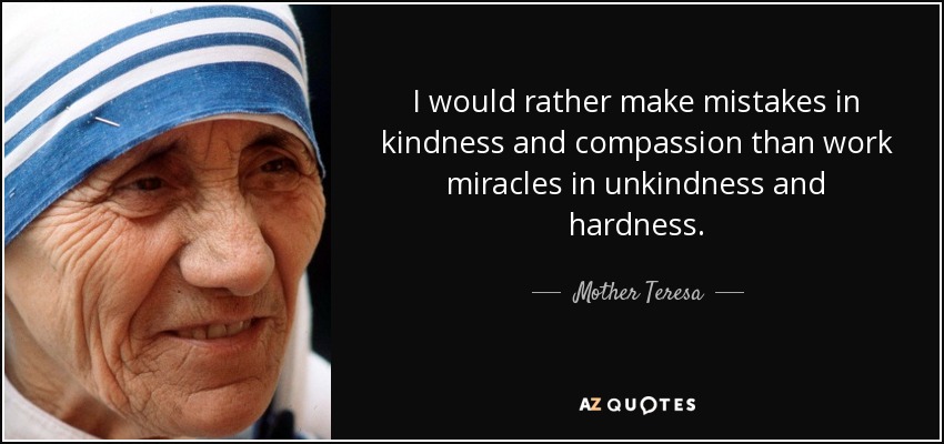 I would rather make mistakes in kindness and compassion than work miracles in unkindness and hardness. - Mother Teresa