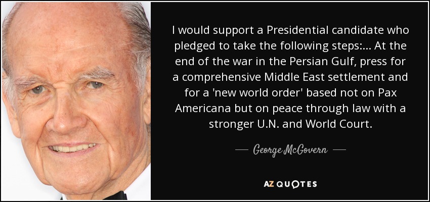 Apoyaría a un candidato presidencial que se comprometiera a tomar las siguientes medidas: ... Al final de la guerra del Golfo Pérsico, presionar para que se llegue a un acuerdo global en Oriente Próximo y para que se establezca un "nuevo orden mundial" basado no en la Pax Americana, sino en la paz a través de la ley, con una ONU y un Tribunal Mundial más fuertes. - George McGovern