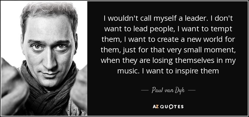 I wouldn't call myself a leader. I don't want to lead people, I want to tempt them, I want to create a new world for them, just for that very small moment, when they are losing themselves in my music. I want to inspire them - Paul van Dyk