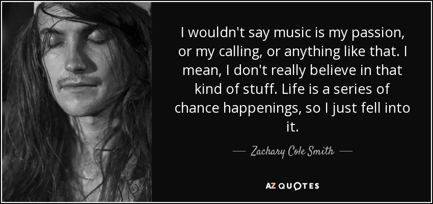 I wouldn't say music is my passion, or my calling, or anything like that. I mean, I don't really believe in that kind of stuff. Life is a series of chance happenings, so I just fell into it. - Zachary Cole Smith