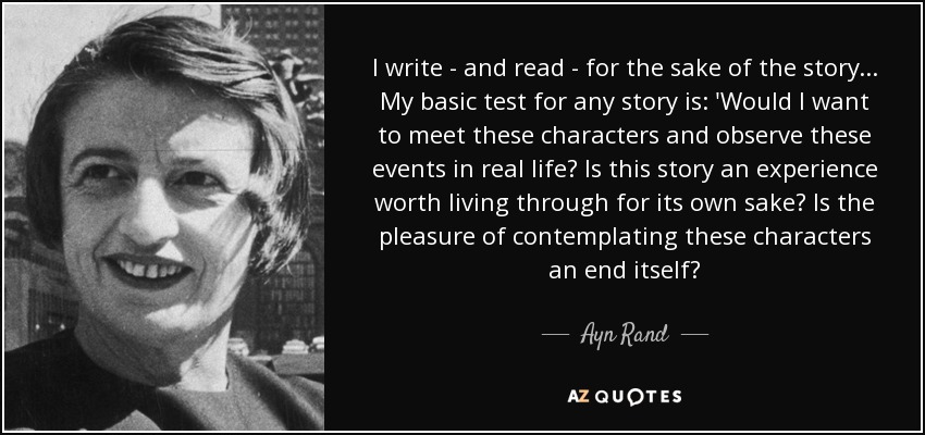 I write - and read - for the sake of the story... My basic test for any story is: 'Would I want to meet these characters and observe these events in real life? Is this story an experience worth living through for its own sake? Is the pleasure of contemplating these characters an end itself? - Ayn Rand