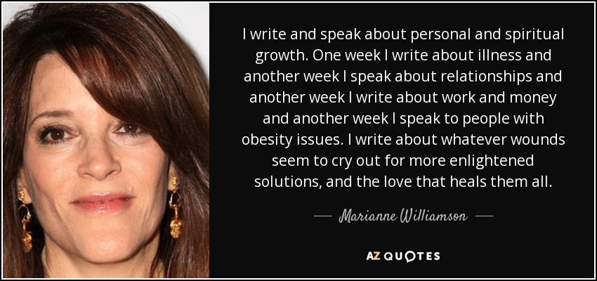 I write and speak about personal and spiritual growth. One week I write about illness and another week I speak about relationships and another week I write about work and money and another week I speak to people with obesity issues. I write about whatever wounds seem to cry out for more enlightened solutions, and the love that heals them all. - Marianne Williamson