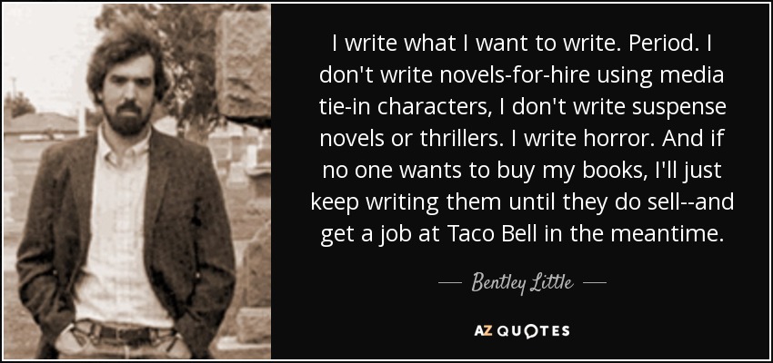 I write what I want to write. Period. I don't write novels-for-hire using media tie-in characters, I don't write suspense novels or thrillers. I write horror. And if no one wants to buy my books, I'll just keep writing them until they do sell--and get a job at Taco Bell in the meantime. - Bentley Little
