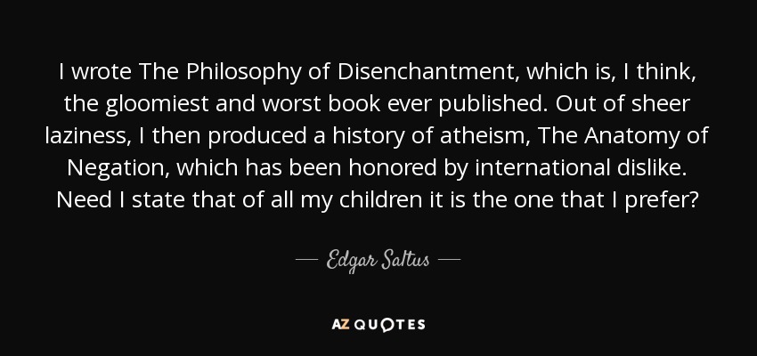 I wrote The Philosophy of Disenchantment, which is, I think, the gloomiest and worst book ever published. Out of sheer laziness, I then produced a history of atheism, The Anatomy of Negation, which has been honored by international dislike. Need I state that of all my children it is the one that I prefer? - Edgar Saltus