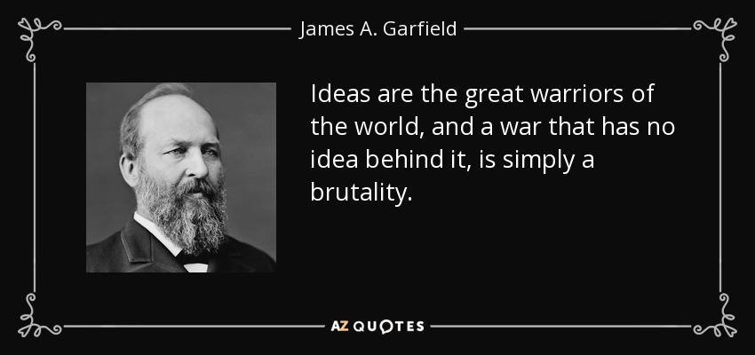Ideas are the great warriors of the world, and a war that has no idea behind it, is simply a brutality. - James A. Garfield