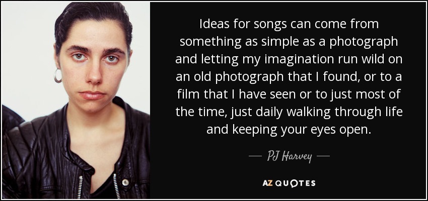 Ideas for songs can come from something as simple as a photograph and letting my imagination run wild on an old photograph that I found, or to a film that I have seen or to just most of the time, just daily walking through life and keeping your eyes open. - PJ Harvey
