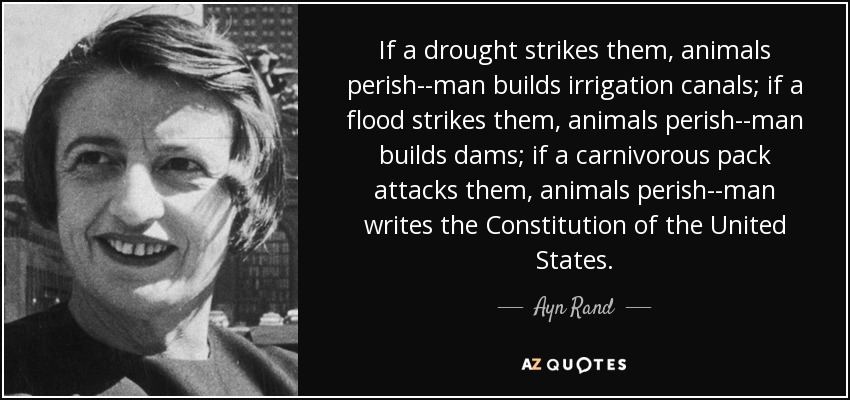 If a drought strikes them, animals perish--man builds irrigation canals; if a flood strikes them, animals perish--man builds dams; if a carnivorous pack attacks them, animals perish--man writes the Constitution of the United States. - Ayn Rand