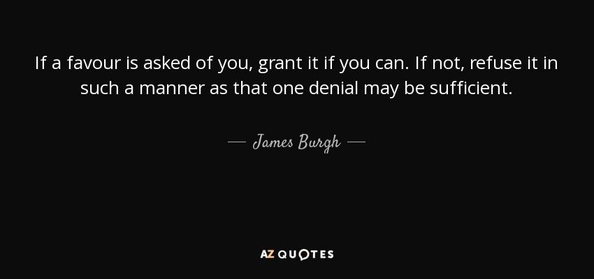 If a favour is asked of you, grant it if you can. If not, refuse it in such a manner as that one denial may be sufficient. - James Burgh