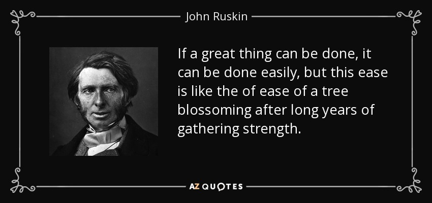 If a great thing can be done, it can be done easily, but this ease is like the of ease of a tree blossoming after long years of gathering strength. - John Ruskin