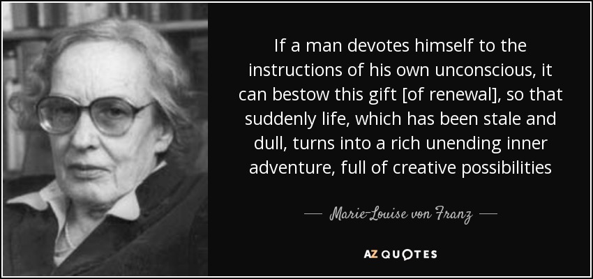 If a man devotes himself to the instructions of his own unconscious, it can bestow this gift [of renewal], so that suddenly life, which has been stale and dull, turns into a rich unending inner adventure, full of creative possibilities - Marie-Louise von Franz