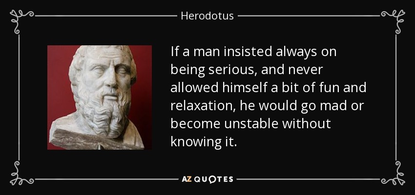 If a man insisted always on being serious, and never allowed himself a bit of fun and relaxation, he would go mad or become unstable without knowing it. - Herodotus