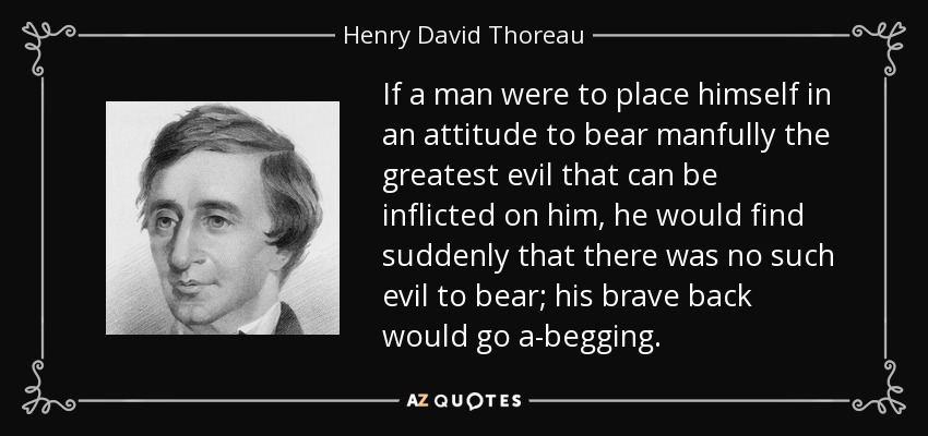 If a man were to place himself in an attitude to bear manfully the greatest evil that can be inflicted on him, he would find suddenly that there was no such evil to bear; his brave back would go a-begging. - Henry David Thoreau