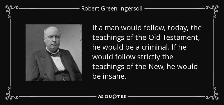 If a man would follow, today, the teachings of the Old Testament, he would be a criminal. If he would follow strictly the teachings of the New, he would be insane. - Robert Green Ingersoll