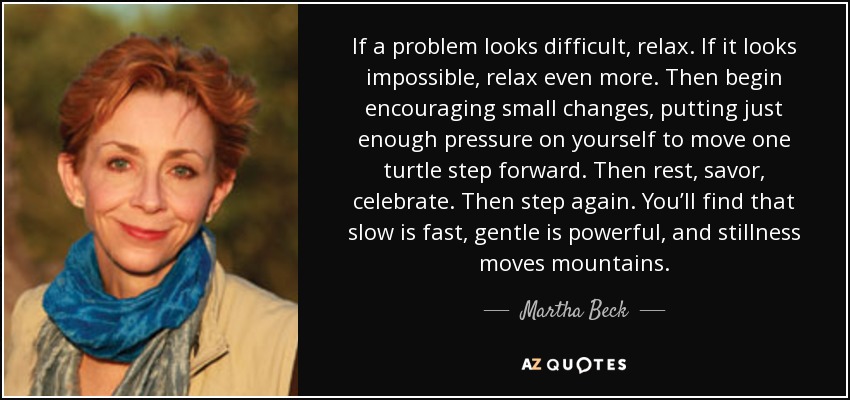 If a problem looks difficult, relax. If it looks impossible, relax even more. Then begin encouraging small changes, putting just enough pressure on yourself to move one turtle step forward. Then rest, savor, celebrate. Then step again. You’ll find that slow is fast, gentle is powerful, and stillness moves mountains. - Martha Beck