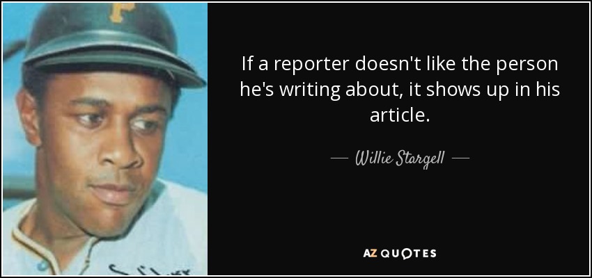 If a reporter doesn't like the person he's writing about, it shows up in his article. - Willie Stargell