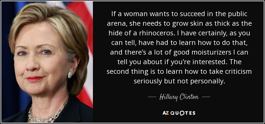If a woman wants to succeed in the public arena, she needs to grow skin as thick as the hide of a rhinoceros. I have certainly, as you can tell, have had to learn how to do that, and there's a lot of good moisturizers I can tell you about if you're interested. The second thing is to learn how to take criticism seriously but not personally. - Hillary Clinton