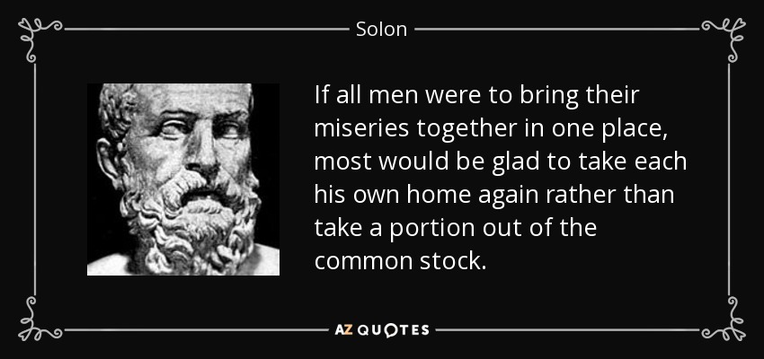 If all men were to bring their miseries together in one place, most would be glad to take each his own home again rather than take a portion out of the common stock. - Solon