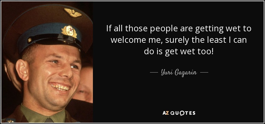 If all those people are getting wet to welcome me, surely the least I can do is get wet too! - Yuri Gagarin