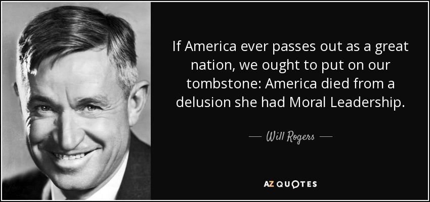If America ever passes out as a great nation, we ought to put on our tombstone: America died from a delusion she had Moral Leadership. - Will Rogers