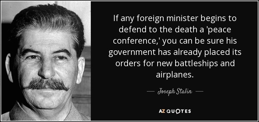 If any foreign minister begins to defend to the death a 'peace conference,' you can be sure his government has already placed its orders for new battleships and airplanes. - Joseph Stalin