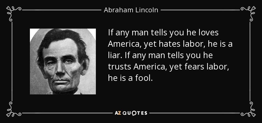 If any man tells you he loves America, yet hates labor, he is a liar. If any man tells you he trusts America, yet fears labor, he is a fool. - Abraham Lincoln