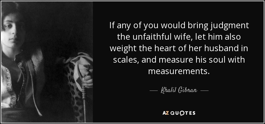 If any of you would bring judgment the unfaithful wife, let him also weight the heart of her husband in scales, and measure his soul with measurements. - Khalil Gibran