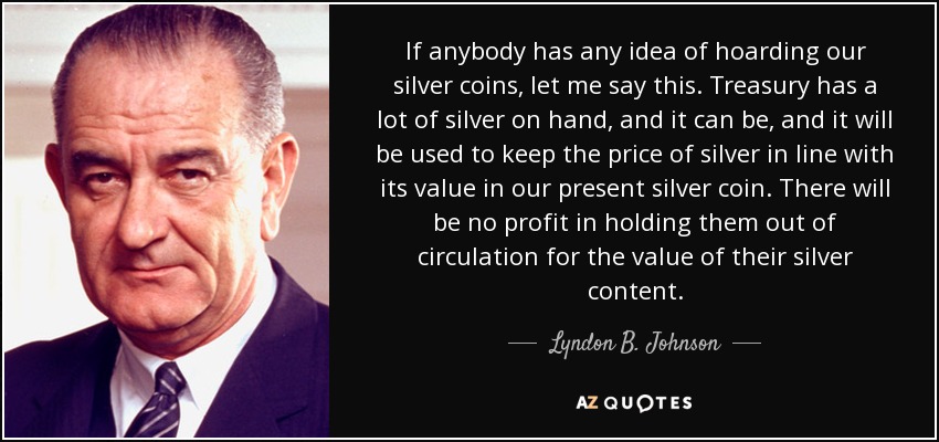 If anybody has any idea of hoarding our silver coins, let me say this. Treasury has a lot of silver on hand, and it can be, and it will be used to keep the price of silver in line with its value in our present silver coin. There will be no profit in holding them out of circulation for the value of their silver content. - Lyndon B. Johnson