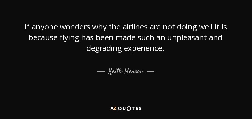 If anyone wonders why the airlines are not doing well it is because flying has been made such an unpleasant and degrading experience. - Keith Henson