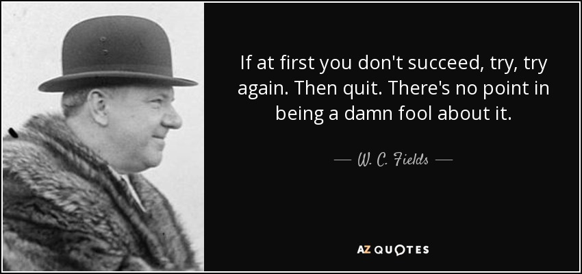 If at first you don't succeed, try, try again. Then quit. There's no point in being a damn fool about it. - W. C. Fields
