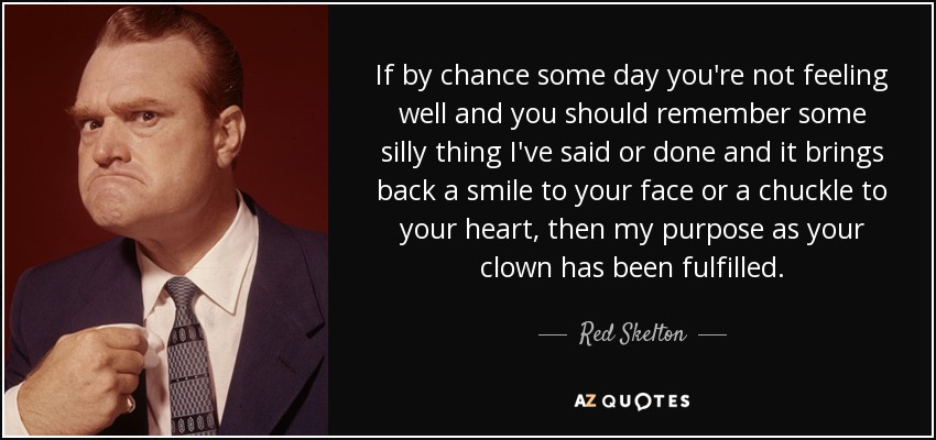 If by chance some day you're not feeling well and you should remember some silly thing I've said or done and it brings back a smile to your face or a chuckle to your heart, then my purpose as your clown has been fulfilled. - Red Skelton