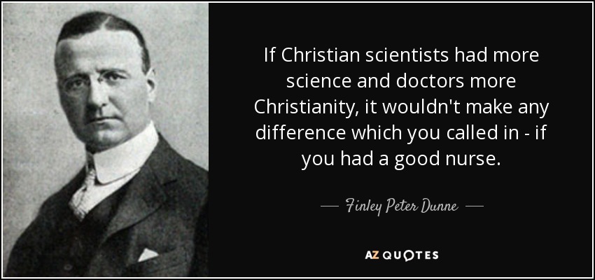 If Christian scientists had more science and doctors more Christianity, it wouldn't make any difference which you called in - if you had a good nurse. - Finley Peter Dunne