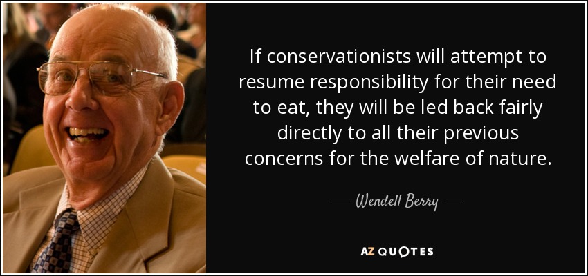 If conservationists will attempt to resume responsibility for their need to eat, they will be led back fairly directly to all their previous concerns for the welfare of nature. - Wendell Berry