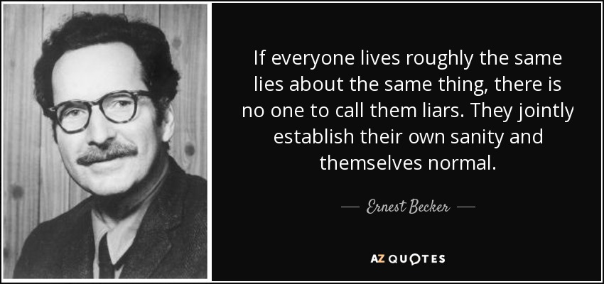 If everyone lives roughly the same lies about the same thing, there is no one to call them liars. They jointly establish their own sanity and themselves normal. - Ernest Becker
