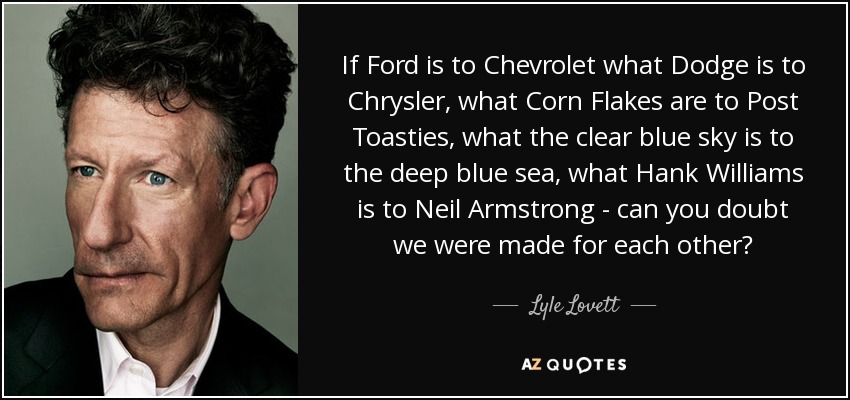 If Ford is to Chevrolet what Dodge is to Chrysler, what Corn Flakes are to Post Toasties, what the clear blue sky is to the deep blue sea, what Hank Williams is to Neil Armstrong - can you doubt we were made for each other? - Lyle Lovett