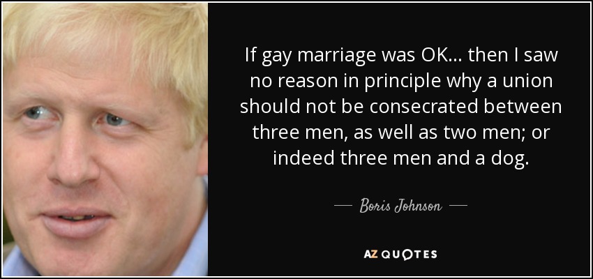If gay marriage was OK ... then I saw no reason in principle why a union should not be consecrated between three men, as well as two men; or indeed three men and a dog. - Boris Johnson