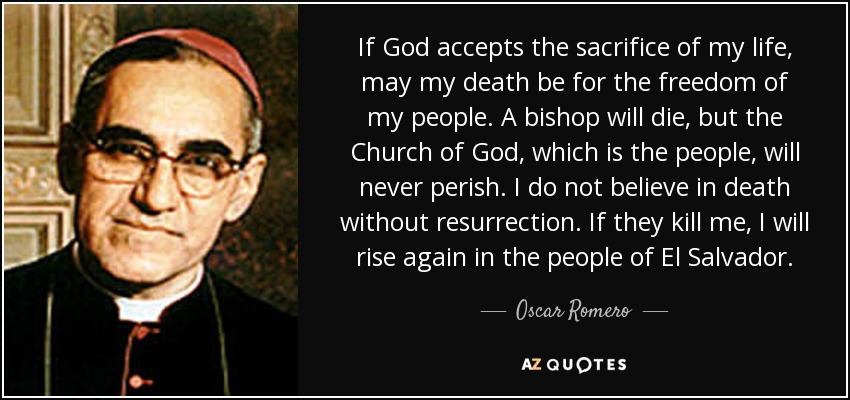 Si Dios acepta el sacrificio de mi vida, que mi muerte sea por la libertad de mi pueblo. Un obispo morirá, pero la Iglesia de Dios, que es el pueblo, nunca perecerá. No creo en la muerte sin resurrección. Si me matan, resucitaré en el pueblo de El Salvador. - Oscar Romero