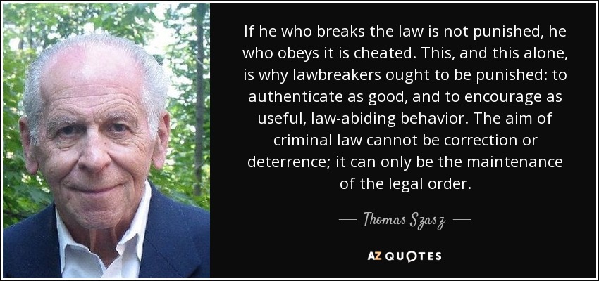 If he who breaks the law is not punished, he who obeys it is cheated. This, and this alone, is why lawbreakers ought to be punished: to authenticate as good, and to encourage as useful, law-abiding behavior. The aim of criminal law cannot be correction or deterrence; it can only be the maintenance of the legal order. - Thomas Szasz