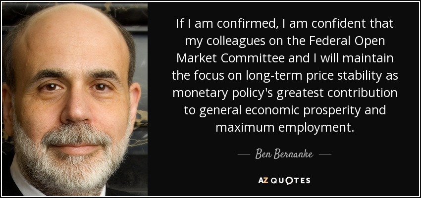 If I am confirmed, I am confident that my colleagues on the Federal Open Market Committee and I will maintain the focus on long-term price stability as monetary policy's greatest contribution to general economic prosperity and maximum employment. - Ben Bernanke
