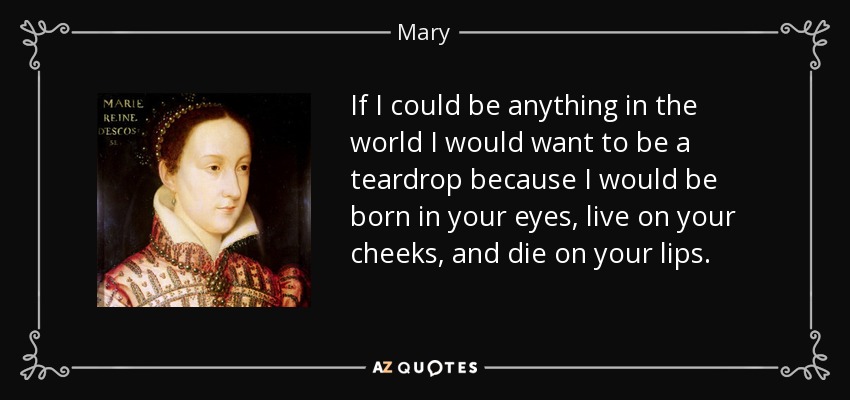 If I could be anything in the world I would want to be a teardrop because I would be born in your eyes, live on your cheeks, and die on your lips. - Mary, Queen of Scots