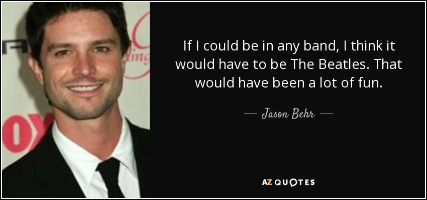 If I could be in any band, I think it would have to be The Beatles. That would have been a lot of fun. - Jason Behr