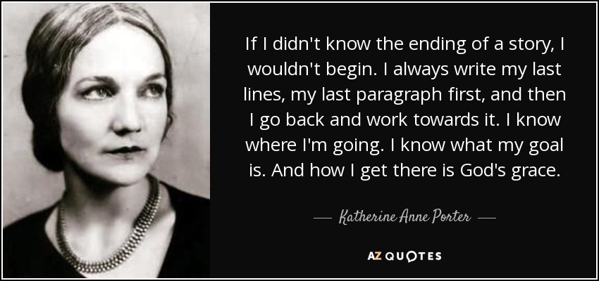 If I didn't know the ending of a story, I wouldn't begin. I always write my last lines, my last paragraph first, and then I go back and work towards it. I know where I'm going. I know what my goal is. And how I get there is God's grace. - Katherine Anne Porter