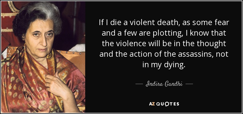 If I die a violent death, as some fear and a few are plotting, I know that the violence will be in the thought and the action of the assassins, not in my dying. - Indira Gandhi