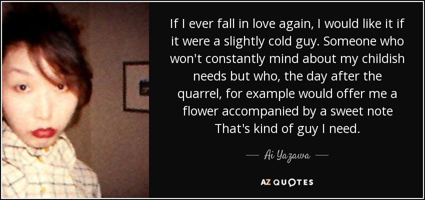 If I ever fall in love again, I would like it if it were a slightly cold guy. Someone who won't constantly mind about my childish needs but who, the day after the quarrel, for example would offer me a flower accompanied by a sweet note That's kind of guy I need. - Ai Yazawa