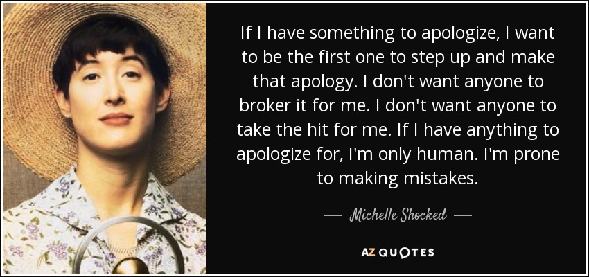If I have something to apologize, I want to be the first one to step up and make that apology. I don't want anyone to broker it for me. I don't want anyone to take the hit for me. If I have anything to apologize for, I'm only human. I'm prone to making mistakes. - Michelle Shocked